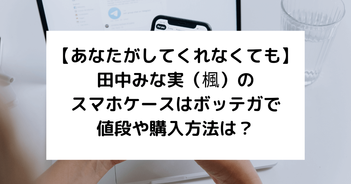 あなして】奈緒・田中みな実のスマホケースはどこの？値段や購入方法は？